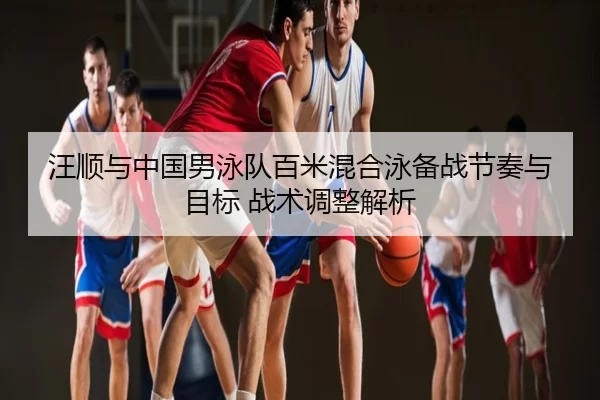 汪顺与中国男泳队百米混合泳备战节奏与目标 战术调整解析