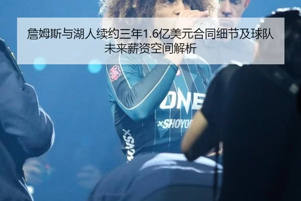 詹姆斯与湖人续约三年1.6亿美元合同细节及球队未来薪资空间解析